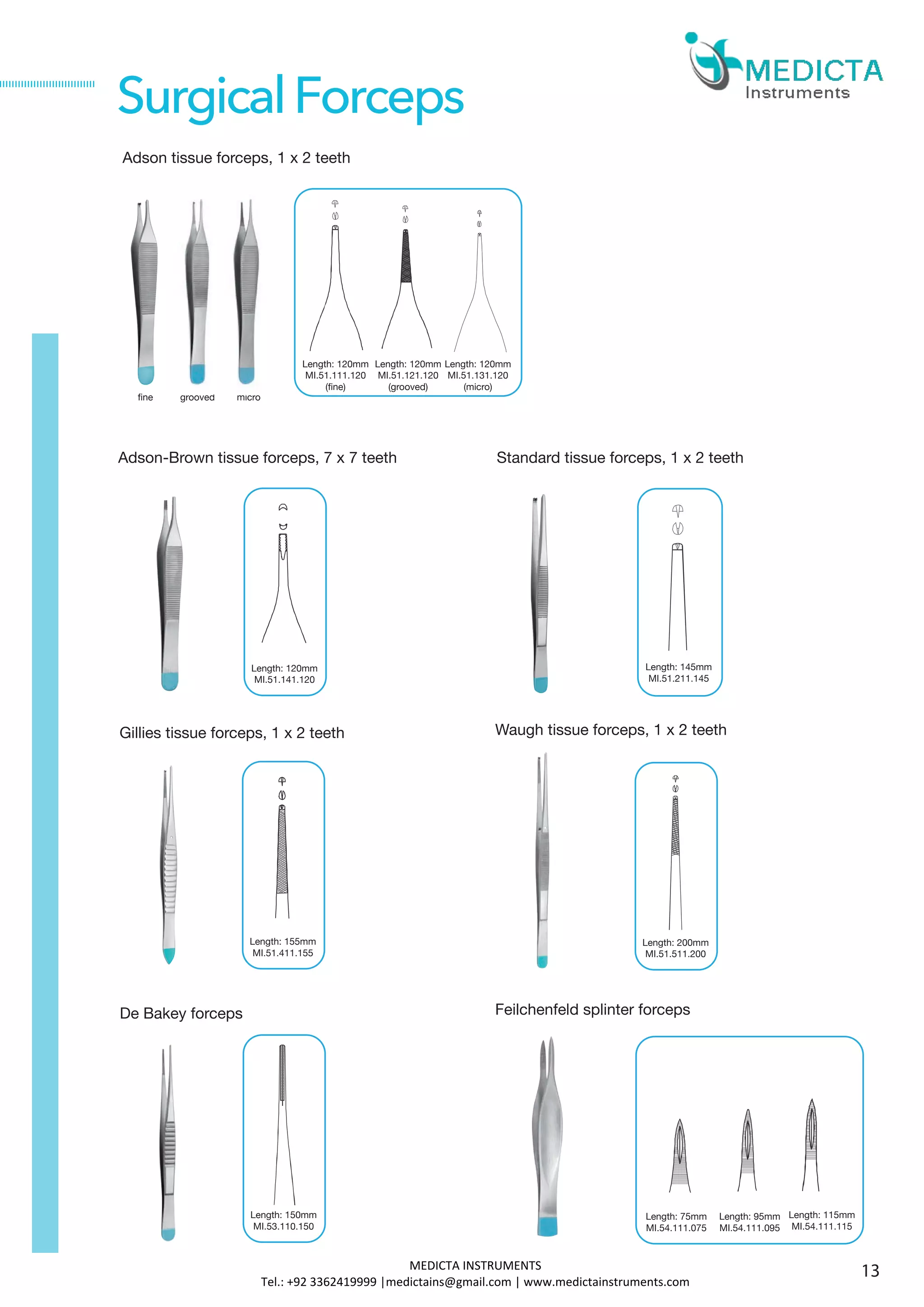Gillies tissue forceps, 1 x 2 teeth
De Bakey forceps
Length: 155mm
MI.51.411.155
SurgicalForceps
Waugh tissue forceps, 1 x 2 teeth
Feilchenfeld splinter forceps
Length: 200mm
MI.51.511.200
Length: 150mm
MI.53.110.150
Length: 75mm
MI.54.111.075
Length: 95mm
MI.54.111.095
Length: 115mm
MI.54.111.115
Adson-Brown tissue forceps, 7 x 7 teeth Standard tissue forceps, 1 x 2 teeth
Length: 145mm
MI.51.211.145
Length: 120mm
MI.51.141.120
Adson tissue forceps, 1 x 2 teeth
Length: 120mm
MI.51.111.120
(fine)
fine grooved
Length: 120mm
MI.51.121.120
(grooved)
Length: 120mm
MI.51.131.120
(micro)
micro
13MEDICTA INSTRUMENTS
Tel.: +92 3362419999 |medictains@gmail.com | www.medictainstruments.com
 