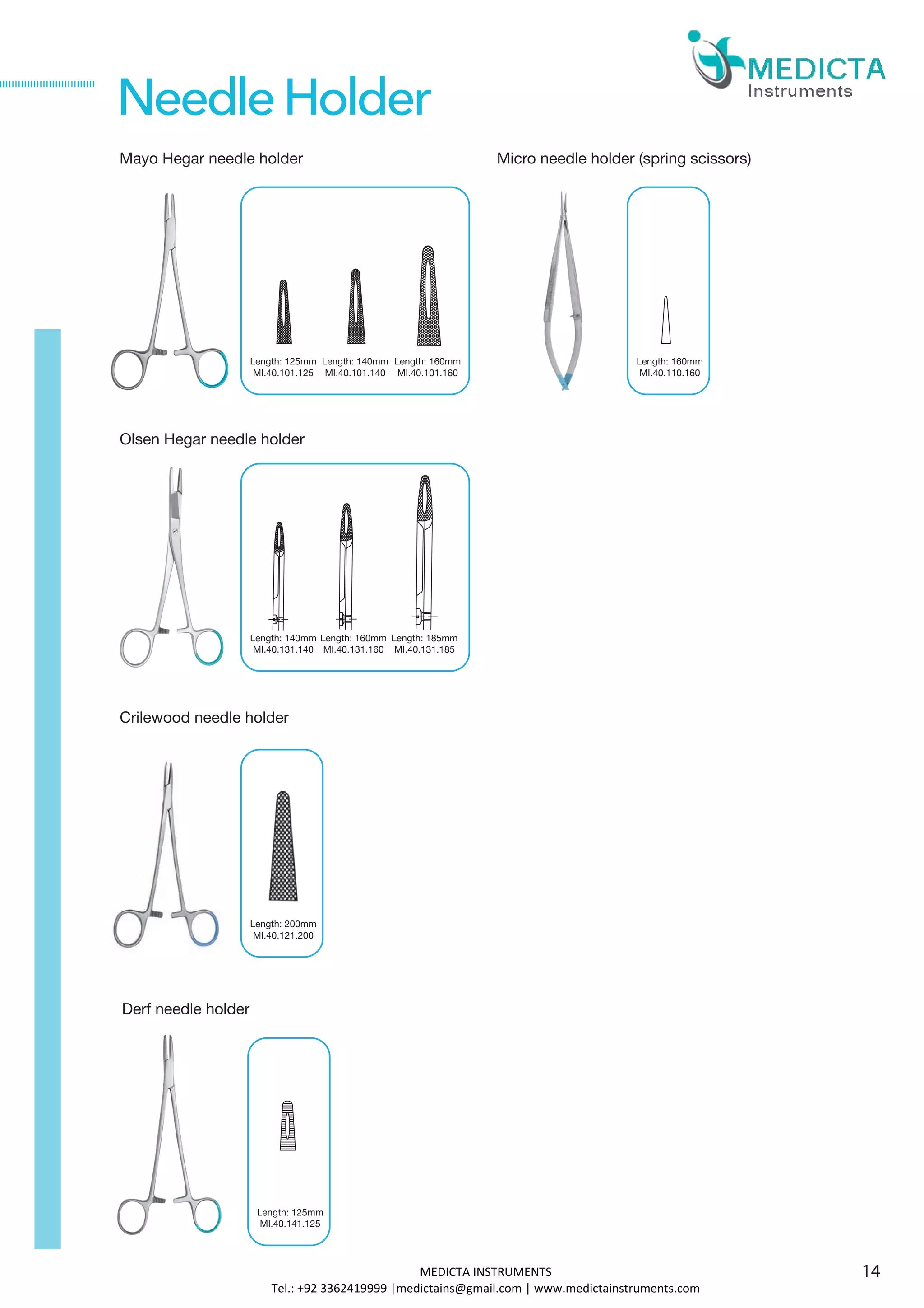 Mayo Hegar needle holder
Olsen Hegar needle holder
Derf needle holder
Length: 125mm
MI.40.141.125
NeedleHolder
Crilewood needle holder
Length: 125mm
MI.40.101.125
Micro needle holder (spring scissors)
Length: 160mm
MI.40.110.160
Length: 140mm
MI.40.131.140
Length: 200mm
MI.40.121.200
Length: 140mm
MI.40.101.140
Length: 160mm
MI.40.101.160
Length: 160mm
MI.40.131.160
Length: 185mm
MI.40.131.185
14MEDICTA INSTRUMENTS
Tel.: +92 3362419999 |medictains@gmail.com | www.medictainstruments.com
 