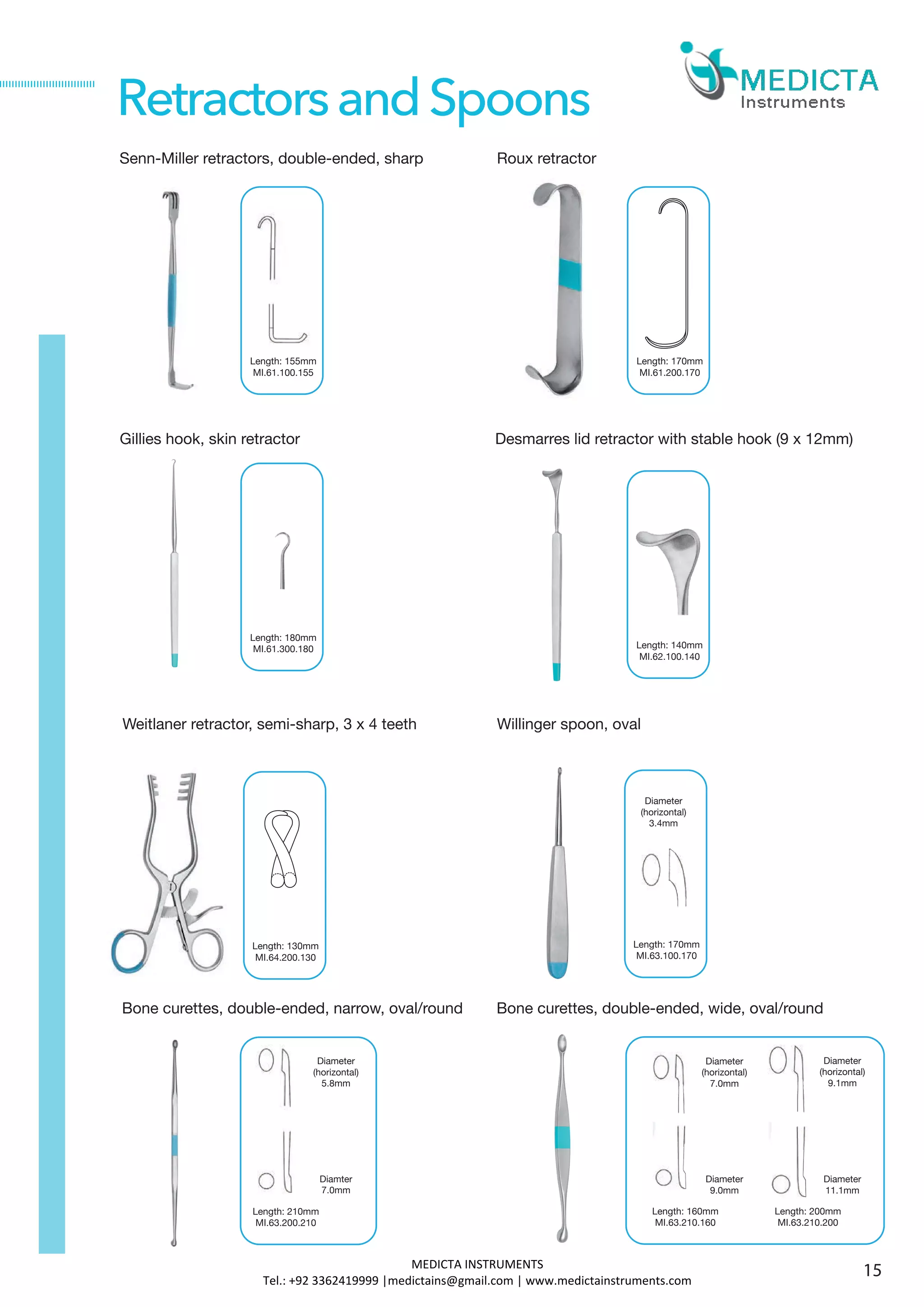 Senn-Miller retractors, double-ended, sharp
Gillies hook, skin retractor
Bone curettes, double-ended, narrow, oval/round
RetractorsandSpoons
Desmarres lid retractor with stable hook (9 x 12mm)
Length: 155mm
MI.61.100.155
Roux retractor
Length: 170mm
MI.61.200.170
Length: 180mm
MI.61.300.180 Length: 140mm
MI.62.100.140
Weitlaner retractor, semi-sharp, 3 x 4 teeth
Length: 130mm
MI.64.200.130
Willinger spoon, oval
Bone curettes, double-ended, wide, oval/round
15
Length: 170mm
MI.63.100.170
Diameter
(horizontal)
3.4mm
Length: 210mm
MI.63.200.210
Diameter
(horizontal)
5.8mm
Diamter
7.0mm
Length: 160mm
MI.63.210.160
Length: 200mm
MI.63.210.200
Diameter
(horizontal)
7.0mm
Diameter
9.0mm
Diameter
(horizontal)
9.1mm
Diameter
11.1mm
MEDICTA INSTRUMENTS
Tel.: +92 3362419999 |medictains@gmail.com | www.medictainstruments.com
 