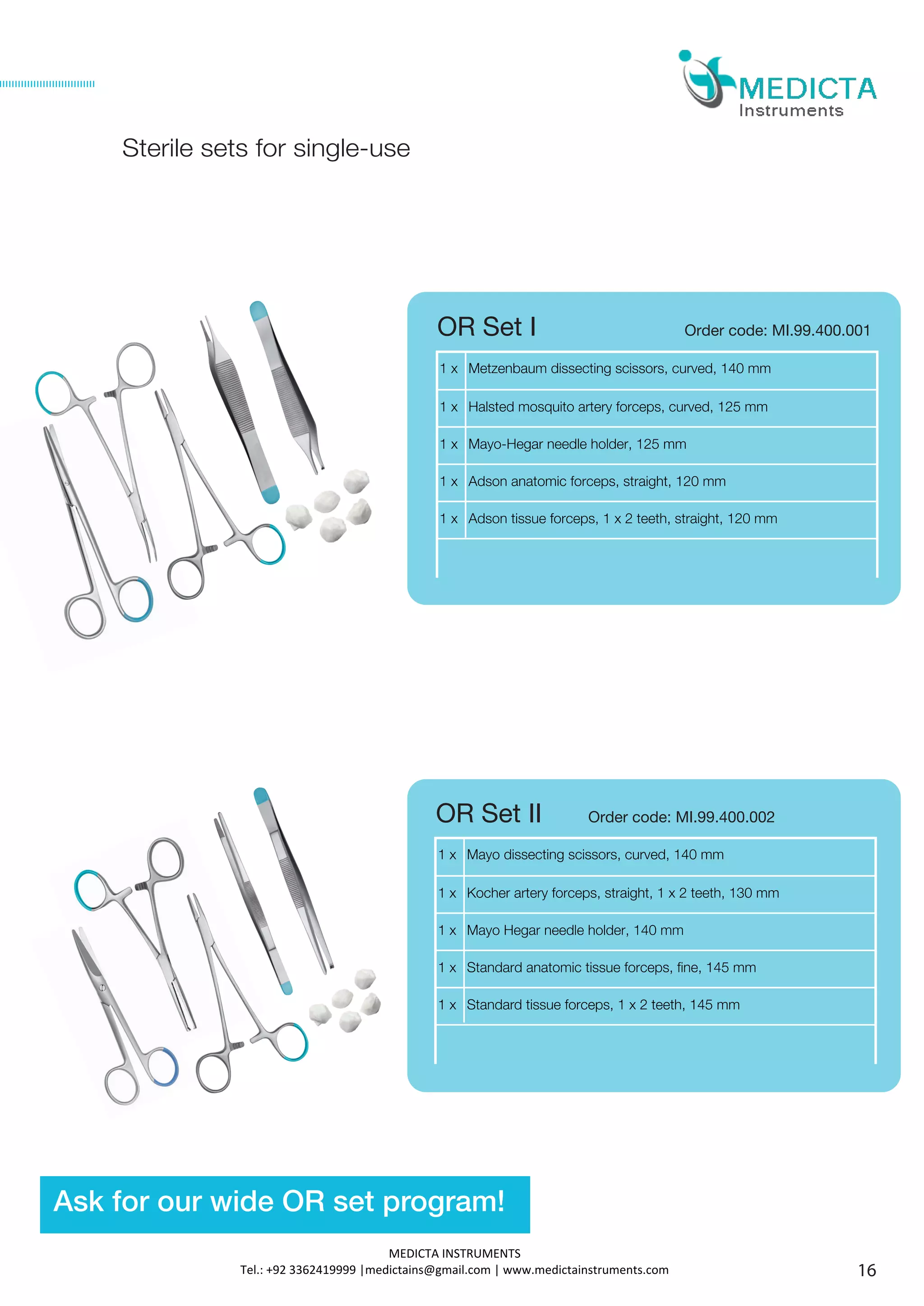 1 x Mayo dissecting scissors, curved, 140 mm
1 x Kocher artery forceps, straight, 1 x 2 teeth, 130 mm
1 x Mayo Hegar needle holder, 140 mm
1 x Standard anatomic tissue forceps, fine, 145 mm
1 x Standard tissue forceps, 1 x 2 teeth, 145 mm
1 x Metzenbaum dissecting scissors, curved, 140 mm
1 x Halsted mosquito artery forceps, curved, 125 mm
1 x Mayo-Hegar needle holder, 125 mm
1 x Adson anatomic forceps, straight, 120 mm
1 x Adson tissue forceps, 1 x 2 teeth, straight, 120 mm
Order code: MI.99.400.001OR Set I
OR Set II Order code: MI.99.400.002
Sterile sets for single-use
16
Ask for our wide OR set program!
MEDICTA INSTRUMENTS
Tel.: +92 3362419999 |medictains@gmail.com | www.medictainstruments.com
 