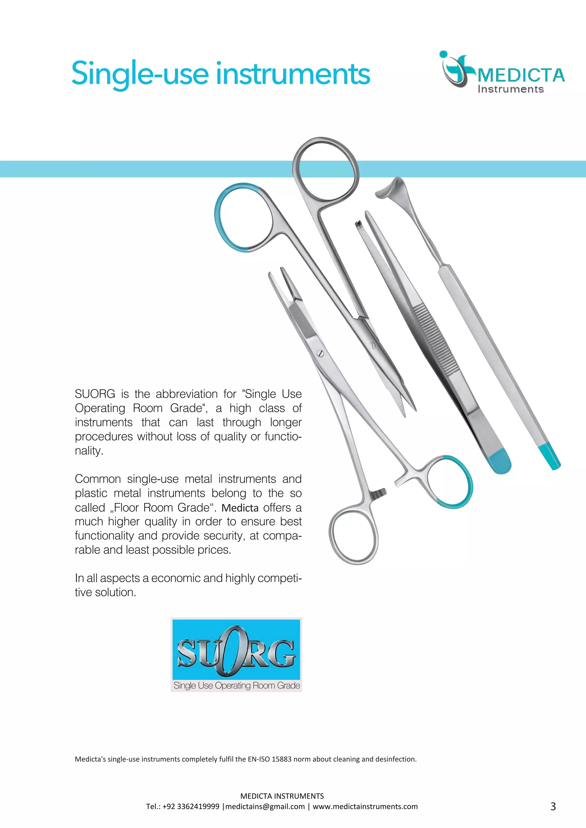 SUORG is the abbreviation for "Single Use
Operating Room Grade", a high class of
instruments that can last through longer
procedures without loss of quality or functio-
nality.
Common single-use metal instruments and
plastic metal instruments belong to the so
called „Floor Room Grade“. Medicta offers a
much higher quality in order to ensure best
functionality and provide security, at compa-
rable and least possible prices.
In all aspects a economic and highly competi-
tive solution.
Single-useinstruments
Single Use Operating Room Grade
3
Medicta's single-use instruments completely fulfil the EN-ISO 15883 norm about cleaning and desinfection.
MEDICTA INSTRUMENTS
Tel.: +92 3362419999 |medictains@gmail.com | www.medictainstruments.com
 