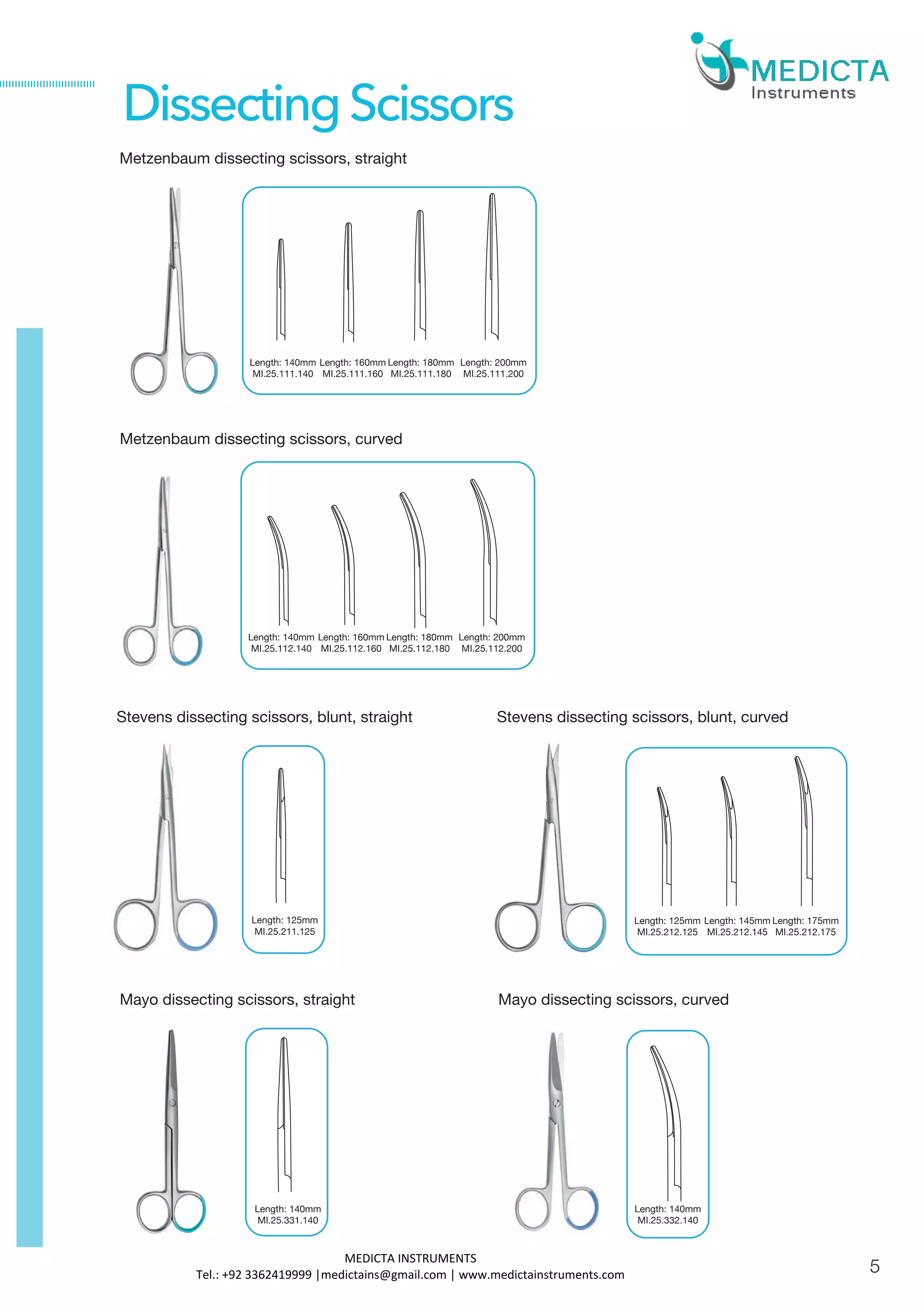 Metzenbaum dissecting scissors, straight
Metzenbaum dissecting scissors, curved
Stevens dissecting scissors, blunt, straight
Length: 140mm
MI.25.111.140
Length: 160mm
MI.25.111.160
Length: 125mm
MI.25.211.125
DissectingScissors
Stevens dissecting scissors, blunt, curved
Length: 180mm
MI.25.111.180
Length: 200mm
MI.25.111.200
Length: 140mm
MI.25.112.140
Length: 160mm
MI.25.112.160
Length: 180mm
MI.25.112.180
Length: 200mm
MI.25.112.200
Length: 125mm
MI.25.212.125
Length: 145mm
MI.25.212.145
Length: 175mm
MI.25.212.175
Mayo dissecting scissors, straight
Length: 140mm
MI.25.331.140
Mayo dissecting scissors, curved
Length: 140mm
MI.25.332.140
5
MEDICTA INSTRUMENTS
Tel.: +92 3362419999 |medictains@gmail.com | www.medictainstruments.com
 