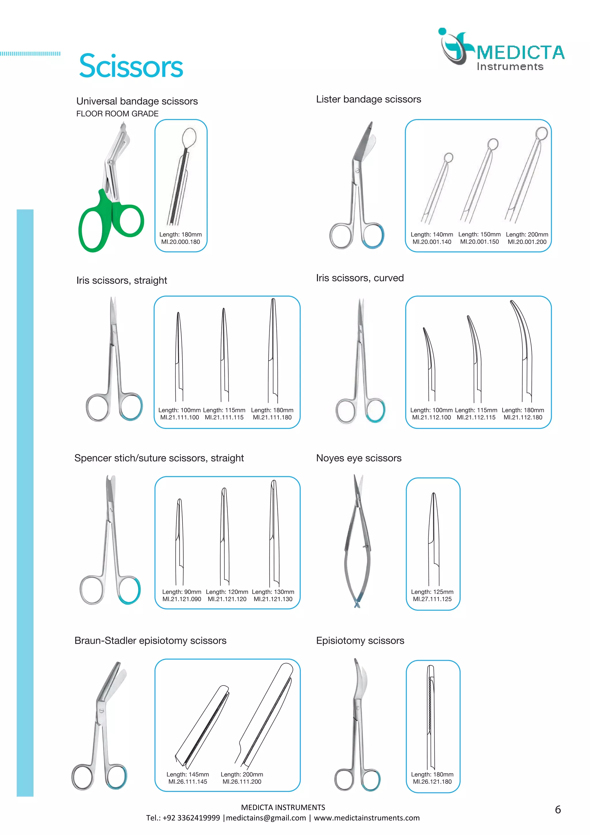 Universal bandage scissors
FLOOR ROOM GRADE
Iris scissors, straight
Spencer stich/suture scissors, straight
Length: 180mm
MI.20.000.180
Length: 90mm
MI.21.121.090
Scissors
Length: 100mm
MI.21.111.100
Length: 115mm
MI.21.111.115
Lister bandage scissors
Length: 140mm
MI.20.001.140
Iris scissors, curved
Length: 100mm
MI.21.112.100
Length: 115mm
MI.21.112.115
Noyes eye scissors
Length: 125mm
MI.27.111.125
Length: 120mm
MI.21.121.120
Length: 200mm
MI.20.001.200
Length: 150mm
MI.20.001.150
Length: 180mm
MI.21.111.180
Length: 180mm
MI.21.112.180
Length: 130mm
MI.21.121.130
Braun-Stadler episiotomy scissors
Length: 145mm
MI.26.111.145
Episiotomy scissors
Length: 180mm
MI.26.121.180
Length: 200mm
MI.26.111.200
6MEDICTA INSTRUMENTS
Tel.: +92 3362419999 |medictains@gmail.com | www.medictainstruments.com
 