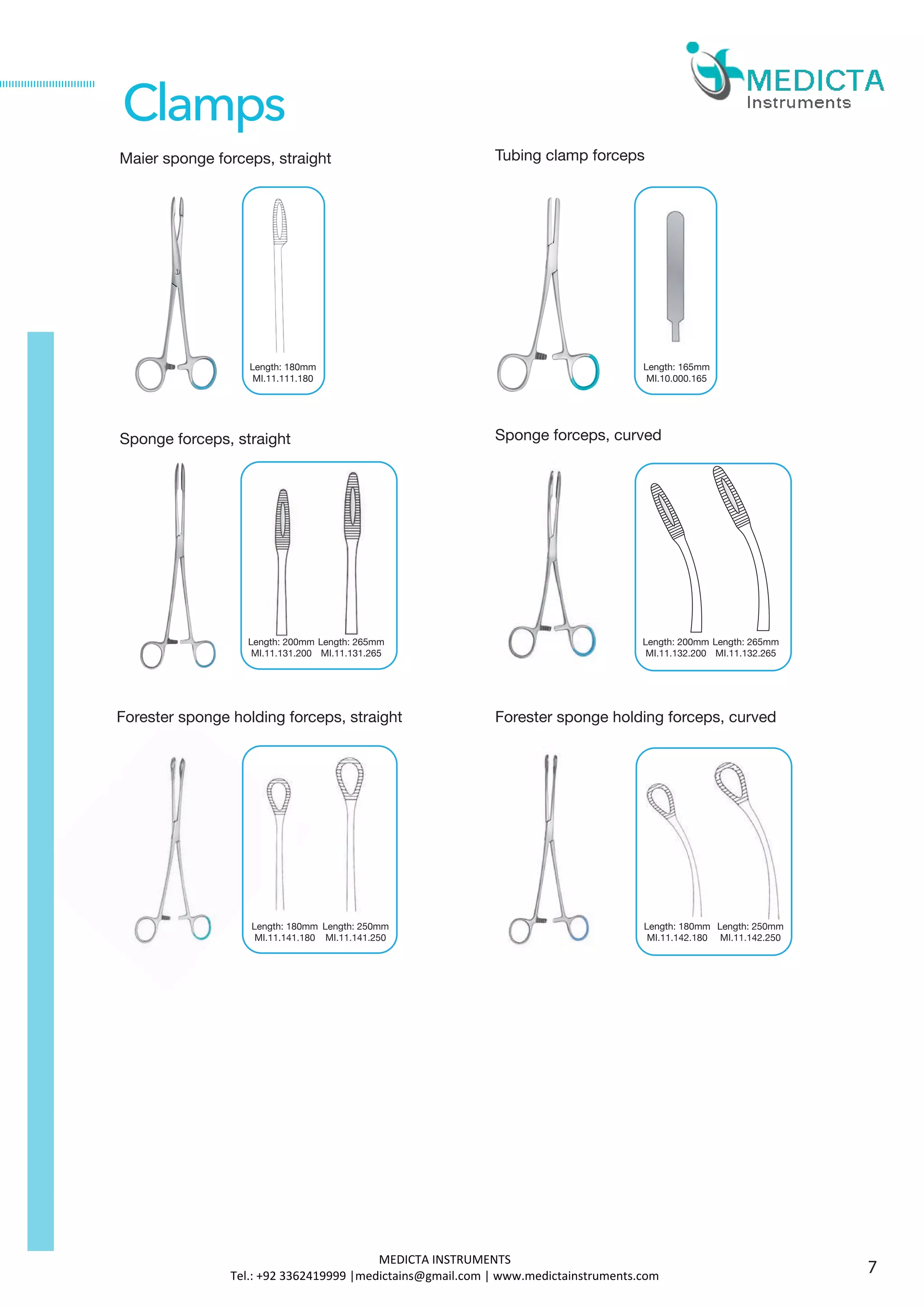 Maier sponge forceps, straight
Sponge forceps, straight
Forester sponge holding forceps, straight
Length: 180mm
MI.11.111.180
Length: 180mm
MI.11.141.180
Clamps
Length: 200mm
MI.11.131.200
Length: 265mm
MI.11.131.265
Tubing clamp forceps
Length: 165mm
MI.10.000.165
Sponge forceps, curved
Length: 200mm
MI.11.132.200
Length: 265mm
MI.11.132.265
Forester sponge holding forceps, curved
Length: 180mm
MI.11.142.180
Length: 250mm
MI.11.141.250
Length: 250mm
MI.11.142.250
7
MEDICTA INSTRUMENTS
Tel.: +92 3362419999 |medictains@gmail.com | www.medictainstruments.com
 