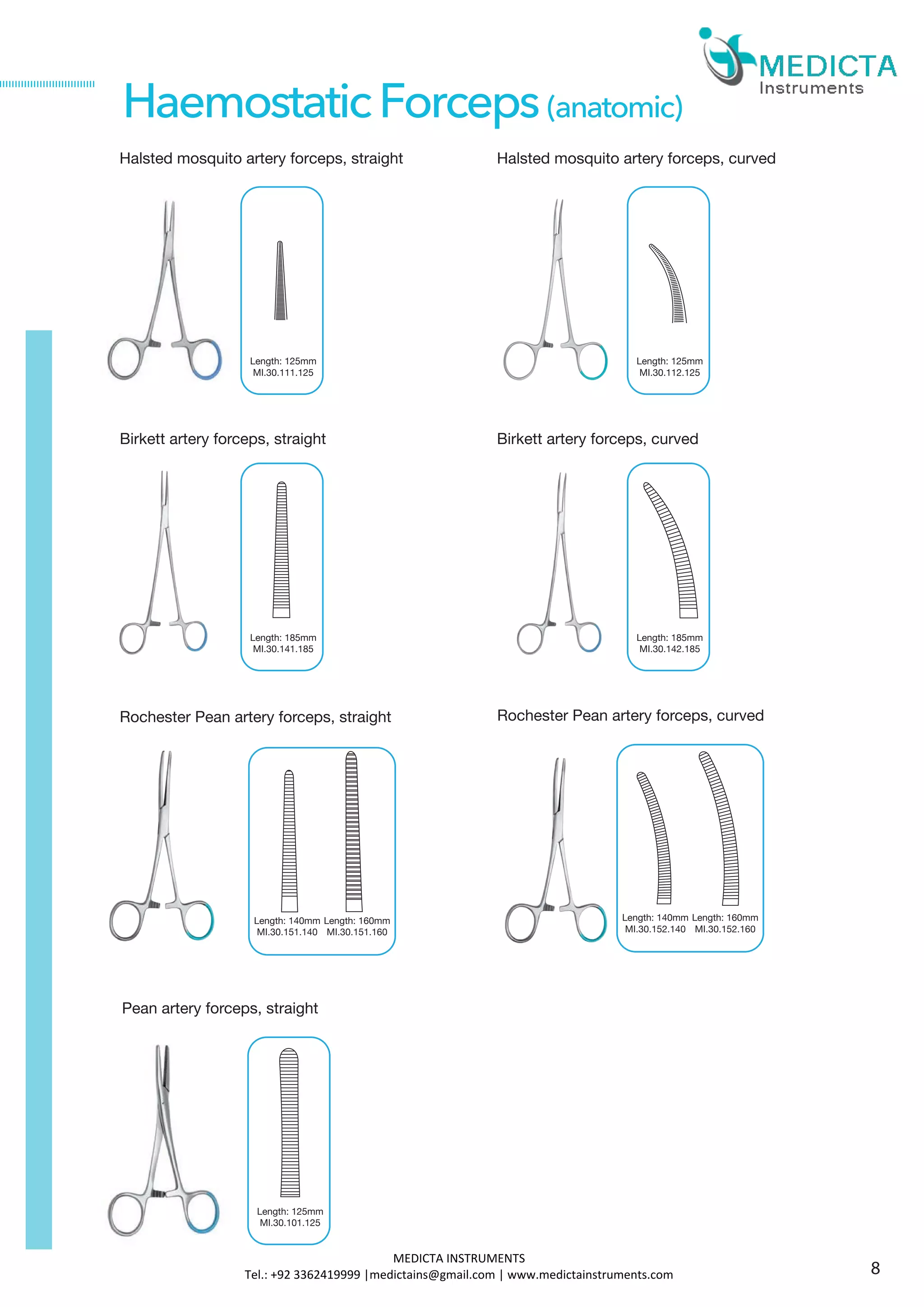 Halsted mosquito artery forceps, straight
Birkett artery forceps, straight
Pean artery forceps, straight
Length: 125mm
MI.30.101.125
HaemostaticForceps(anatomic)
Rochester Pean artery forceps, straight
Length: 140mm
MI.30.151.140
Length: 160mm
MI.30.151.160
Rochester Pean artery forceps, curved
Length: 125mm
MI.30.111.125
Halsted mosquito artery forceps, curved
Length: 125mm
MI.30.112.125
Length: 185mm
MI.30.141.185
Birkett artery forceps, curved
Length: 185mm
MI.30.142.185
Length: 140mm
MI.30.152.140
Length: 160mm
MI.30.152.160
8
MEDICTA INSTRUMENTS
Tel.: +92 3362419999 |medictains@gmail.com | www.medictainstruments.com
 