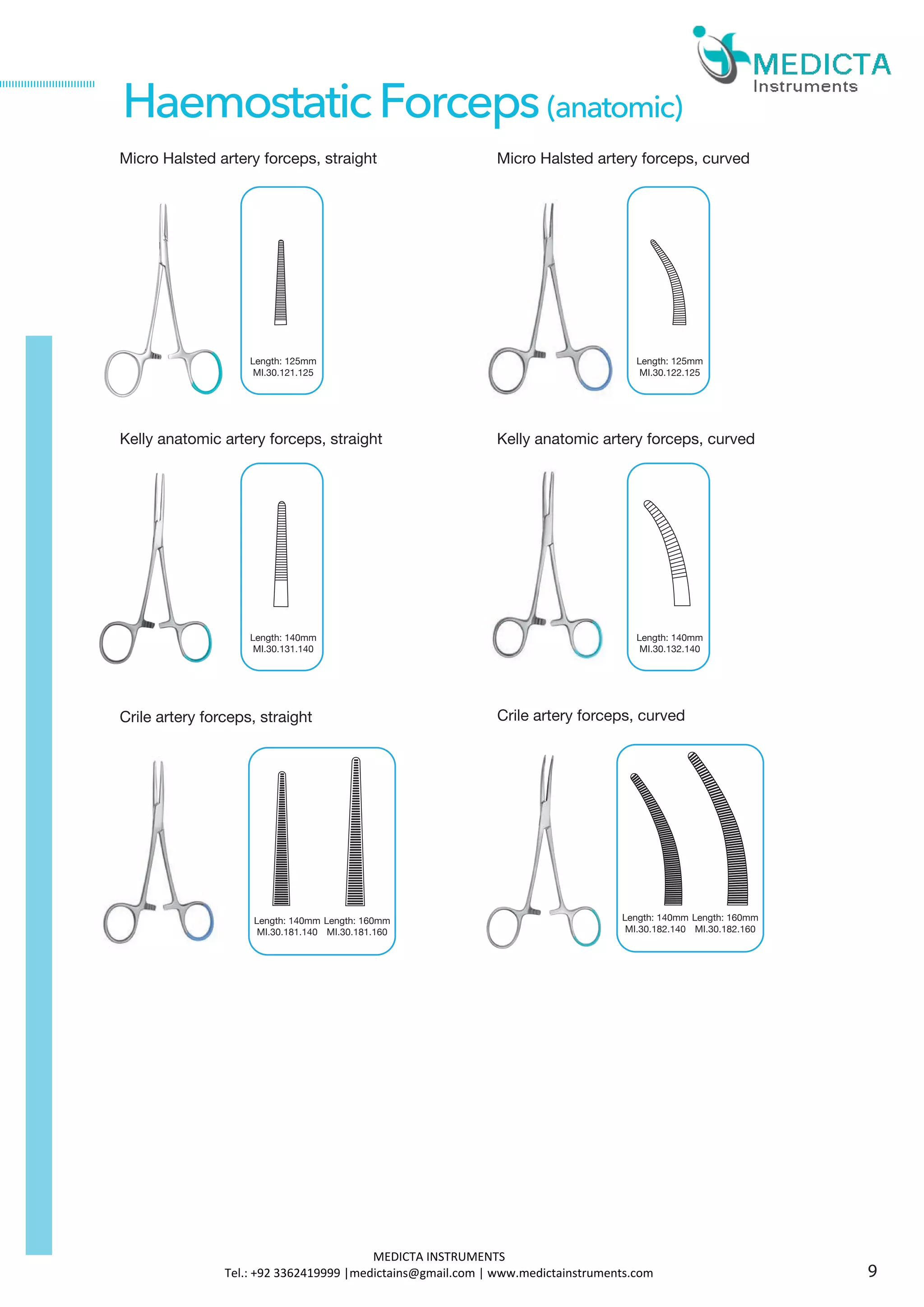 Micro Halsted artery forceps, straight
Kelly anatomic artery forceps, straight
HaemostaticForceps(anatomic)
Crile artery forceps, straight
Length: 140mm
MI.30.181.140
Length: 160mm
MI.30.181.160
Crile artery forceps, curved
Length: 125mm
MI.30.121.125
Micro Halsted artery forceps, curved
Length: 125mm
MI.30.122.125
Length: 140mm
MI.30.131.140
Kelly anatomic artery forceps, curved
Length: 140mm
MI.30.132.140
Length: 140mm
MI.30.182.140
Length: 160mm
MI.30.182.160
9
MEDICTA INSTRUMENTS
Tel.: +92 3362419999 |medictains@gmail.com | www.medictainstruments.com
 