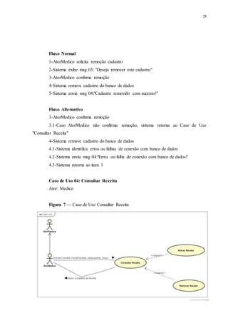 28
Fluxo Normal
1-AtorMedico solicita remoção cadastro
2-Sistema exibe msg 03: "Deseja remover este cadastro"
3-AtorMedico confirma remoção
4-Sistema remove cadastro do banco de dados
5-Sistema envia msg 04:"Cadastro removido com sucesso!"
Fluxo Alternativo
3-AtorMedico confirma remoção
3.1-Caso AtorMedico não confirma remoção, sistema retorna ao Caso de Uso
"Consultar Receita"
4-Sistema remove cadastro do banco de dados
4.1-Sistema identifica erros ou falhas de conexão com banco de dados
4.2-Sistema envia msg 04:"Erros ou falha de conexão com banco de dados!'
4.3-Sistema retorna ao item 1
Caso de Uso 04: Consultar Receita
Ator: Medico
Figura 7 — Caso de Uso Consultar Receita
 