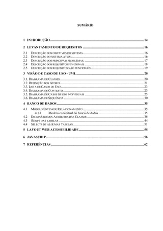SUMÁRIO
1 INTRODUÇÃO..................................................................................................................14
2 LEVANTAMENTO DE REQUISITOS ..........................................................................16
2.1 DESCRIÇÃO DOS OBJETIVOS DO SISTEMA..........................................................................16
2.2 DESCRIÇÃO DO SISTEMA ATUAL.......................................................................................16
2.3 DESCRIÇÃO DOS PRINCIPAIS PROBLEMAS.........................................................................17
2.4 DESCRIÇÃO DOS REQUISITOS FUNCIONAIS ........................................................................18
2.5 DESCRIÇÃO DOS REQUISITOS NÃO FUNCIONAIS ................................................................19
3 VISÃO DE CASO DE USO - UML..................................................................................20
3.1. DIAGRAMA DE CLASSES......................................................................................................20
3.2. DEFINIÇÃO DOS ATORES .....................................................................................................21
3.3. LISTA DE CASOS DE USO.....................................................................................................23
3.4. DIAGRAMA DE CONTEXTO ..................................................................................................23
3.5. DIAGRAMA DE CASOS DE USO INDIVIDUAIS ........................................................................25
3.6. DIAGRAMA DE SEQUÊNCIA .................................................................................................30
4 BANCO DE DADOS..........................................................................................................35
4.1 MODELO ENTIDADE RELACIONAMENTO ..........................................................................35
4.1.1 Modelo conceitual do banco de dados .......................................................35
4.2 DICIONÁRIO DOS ATRIBUTOS DAS CLASSES .....................................................................38
4.3 SCRIPT DAS TABELAS .......................................................................................................44
4.4 SELECTS DE ALGUMAS TABELAS......................................................................................51
5 LAYOUT WEB ACESSIBILIDADE...............................................................................55
6 JAVASCRIP.......................................................................................................................56
7 REFERÊNCIAS.................................................................................................................62
 