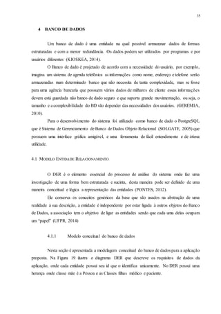 35
4 BANCO DE DADOS
Um banco de dado é uma entidade na qual possível armazenar dados de formas
estruturadas e com a menor redundância. Os dados podem ser utilizados por programas e por
usuários diferentes (KIOSKEA, 2014).
O Banco de dado é projetado de acordo com a necessidade do usuário, por exemplo,
imagina um sistema de agenda telefônica as informações como nome, endereço e telefone serão
armazenadas num determinado banco que não necessita de tanta complexidade, mas se fosse
para uma agência bancaria que possuem vários dados de milhares de cliente essas informações
devem está guardada não banco de dado seguro e que suporta grande movimentação, ou seja, o
tamanho e a complexibilidade do BD vão depender das necessidades dos usuários. (GEREMIA,
2010).
Para o desenvolvimento do sistema foi utilizado como banco de dado o PostgreSQL
que é Sistema de Gerenciamento de Banco de Dados Objeto Relacional (SOLGATE, 2005) que
possuem uma interface gráfica amigável, e uma ferramenta de fácil entendimento e de ótima
utilidade.
4.1 MODELO ENTIDADE RELACIONAMENTO
O DER é o elemento essencial do processo de análise do sistema onde faz uma
investigação de uma forma bem estruturada e sucinta, desta maneira pode ser definido de uma
maneira conceitual e lógica a representação das entidades (PONTES, 2012).
Ele conserva os conceitos genéricos da base que são usados na abstração de uma
realidade à sua descrição, a entidade é independente por estar ligada à outros objetos do Banco
de Dados, a associação tem o objetivo de ligar as entidades sendo que cada uma delas ocupam
um “papel” (UFPR, 2014)
4.1.1 Modelo conceitual do banco de dados
Nesta seção é apresentada a modelagem conceitual do banco de dados para a aplicação
proposta. Na Figura 19 ilustra o diagrama DER que descreve os requisitos de dados da
aplicação, onde cada entidade possui seu id que o identifica unicamente. No DER possui uma
herança onde classe mãe é a Pessoa e as Classes filhas médico e paciente.
 