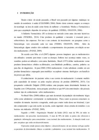 1 INTRODUÇÃO
Desde o início do século passando, o Brasil vem passando por algumas mudanças no
modelo de assistência à saúde (COLOMBO, 2004). Dentro deste contexto surgem os avanços
da tecnologia na área da saúde como forma de melhorar a Assistência Medica e Farmacêutica
para que a população disponha de serviços de qualidade (VIEIRA; OHAYON, 2006).
A Indústria Farmacêutica (IF) se destaca no mercado como umas das mais lucrativas
no mundo (TEXEIRA, 2014). Criar produtos de qualidade e inovador é essencial para a
sobrevivência das empresas. Por isso o uso contaste de investimento em pesquisas como a
biotecnologia vem crescendo cada vez mais (VIEIRA; OHAYON, 2006). Além da
biotecnologia alguns estudos vêm avaliando o comportamento dos pacientes em relação ao uso
dos medicamentos (PANIZ, 2009).
De acordo com Silva et al (2007) algumas pessoas imaginam que os medicamentos
são utilizados somente para tratar e curar as doenças. Embora isso aconteça muitas vezes, os
remédios podem ser utilizados com outras finalidades. Brasil (1973) define medicamento como
produtos farmacêuticos obtidos ou fabricados, com finalidade profilática, curativa, paliativa ou
para fins de diagnóstico. Já para OMS (1984) medicamento é toda substância contida em um
produto farmacêutico empregado para modificar ou explorar sistemas fisiológicos em benefício
da pessoa que utiliza.
O conhecimento do paciente sobre o uso correto do medicamento é somente medido
pela capacidade de nomear ou pelas reações adversas do produto (DIDONE, 2015). Um
pesquisador conhecido Delgado (2008) realizou uma pesquisa numa determinada farmácia na
Espanha com 1240 paciente, nessa pesquisa percebeu-se que 66% dos entrevistados não possuía
nenhum tipo de conhecimento sobre medicamentos.
No Brasil Silva (2000) edificou que mais da metade da população são totalmente leigas
sobre como administrar corretamente os medicamentos. Para o autor as pessoas consomem os
remédios de maneira incorreta e exagerada, sendo que a maior razão desse uso irracional, é por
não compreender o que está escrito na receita, assim ingerindo doses erradas de remédios e em
horários não indicados (PANIZ, 2009).
Segundo a OMS - Organização Mundial da Saúde (2012) mais de 50% de todos os
medicamentos são prescritos incorretamente. E mais de 50% de todos os países não oferecem à
população informações para conscientizar o uso racional dos medicamentos. A situação tende a ser
pior em países que estão em desenvolvimento.
O presente estudo possui como objetivo o desenvolvimento de um sistema web que auxilie
os pacientes de determinadas clínicas a controlar e administrar o uso racional dos medicamentos. O
 