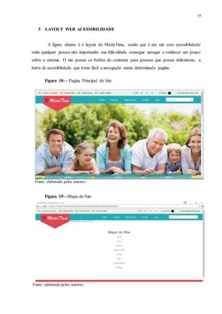 55
5 LAYOUT WEB ACESSIBILIDADE
A figura abaixo é o layout do MedicTime, sendo que é um site com acessibilidade
onde qualquer pessoa não importando sua dificuldade consegue navegar e conhecer um pouco
sobre o sistema. O site possui os botões de contraste para pessoas que possui daltonismo, a
barra de acessibilidade que torna fácil a navegação numa determinada pagina.
Figura 18— Pagina Principal do Site
Fonte: elaborado pelos autores.
Figura 19—Mapa do Site
Fonte: elaborado pelos autores.
 