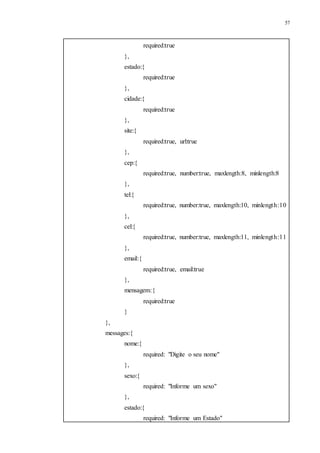 57
required:true
},
estado:{
required:true
},
cidade:{
required:true
},
site:{
required:true, url:true
},
cep:{
required:true, number:true, maxlength:8, minlength:8
},
tel:{
required:true, number:true, maxlength:10, minlength:10
},
cel:{
required:true, number:true, maxlength:11, minlength:11
},
email:{
required:true, email:true
},
mensagem:{
required:true
}
},
messages:{
nome:{
required: "Digite o seu nome"
},
sexo:{
required: "Informe um sexo"
},
estado:{
required: "Informe um Estado"
 