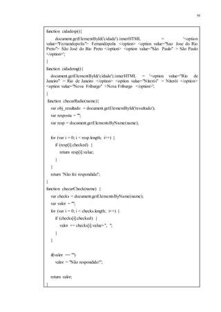 59
function cidadesp(){
document.getElementById('cidade').innerHTML = '<option
value="Fernandopolis"> Fernandópolis </option> <option value="Sao Jose do Rio
Preto"> São José do Rio Preto </option> <option value="São Paulo" > São Paulo
</option>';
}
function cidademg(){
document.getElementById('cidade').innerHTML = '<option value="Rio de
Janeiro" > Rio de Janeiro </option> <option value="Niterói" > Niterói </option>
<option value="Nova Friburgo" >Nova Friburgo </option>';
}
function checarRadio(name){
var obj_resultado = document.getElementById('resultado');
var resposta = "";
var resp = document.getElementsByName(name);
for (var i = 0; i < resp.length; i++) {
if (resp[i].checked) {
return resp[i].value;
}
}
return 'Não foi respondida!';
}
function checarCheck(name) {
var checks = document.getElementsByName(name);
var valor = "";
for (var i = 0; i < checks.length; i++) {
if (checks[i].checked) {
valor += checks[i].value+", ";
}
}
if(valor == "")
valor = "Não respondido!";
return valor;
}
 
