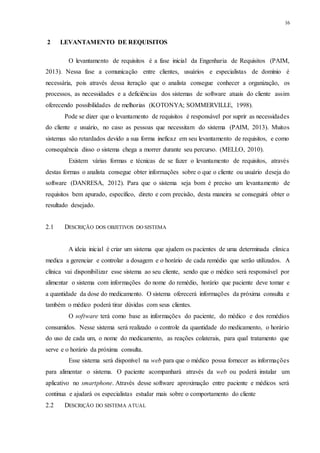 16
2 LEVANTAMENTO DE REQUISITOS
O levantamento de requisitos é a fase inicial da Engenharia de Requisitos (PAIM,
2013). Nessa fase a comunicação entre clientes, usuários e especialistas de domínio é
necessária, pois através dessa iteração que o analista consegue conhecer a organização, os
processos, as necessidades e a deficiências dos sistemas de software atuais do cliente assim
oferecendo possibilidades de melhorias (KOTONYA; SOMMERVILLE, 1998).
Pode se dizer que o levantamento de requisitos é responsável por suprir as necessidades
do cliente e usuário, no caso as pessoas que necessitam do sistema (PAIM, 2013). Muitos
sistemas são retardados devido a sua forma ineficaz em seu levantamento de requisitos, e como
consequência disso o sistema chega a morrer durante seu percurso. (MELLO, 2010).
Existem várias formas e técnicas de se fazer o levantamento de requisitos, através
destas formas o analista consegue obter informações sobre o que o cliente ou usuário deseja do
software (DANRESA, 2012). Para que o sistema seja bom é preciso um levantamento de
requisitos bem apurado, específico, direto e com precisão, desta maneira se conseguirá obter o
resultado desejado.
2.1 DESCRIÇÃO DOS OBJETIVOS DO SISTEMA
A ideia inicial é criar um sistema que ajudem os pacientes de uma determinada clinica
medica a gerenciar e controlar a dosagem e o horário de cada remédio que serão utilizados. A
clínica vai disponibilizar esse sistema ao seu cliente, sendo que o médico será responsável por
alimentar o sistema com informações do nome do remédio, horário que paciente deve tomar e
a quantidade da dose do medicamento. O sistema oferecerá informações da próxima consulta e
também o médico poderá tirar dúvidas com seus clientes.
O software terá como base as informações do paciente, do médico e dos remédios
consumidos. Nesse sistema será realizado o controle da quantidade do medicamento, o horário
do uso de cada um, o nome do medicamento, as reações colaterais, para qual tratamento que
serve e o horário da próxima consulta.
Esse sistema será disponível na web para que o médico possa fornecer as informações
para alimentar o sistema. O paciente acompanhará através da web ou poderá instalar um
aplicativo no smartphone. Através desse software aproximação entre paciente e médicos será
continua e ajudará os especialistas estudar mais sobre o comportamento do cliente
2.2 DESCRIÇÃO DO SISTEMA ATUAL
 