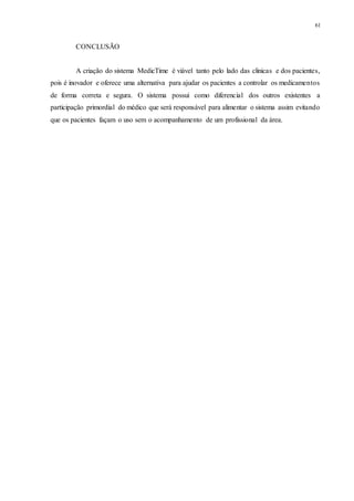 61
CONCLUSÃO
A criação do sistema MedicTime é viável tanto pelo lado das clinicas e dos pacientes,
pois é inovador e oferece uma alternativa para ajudar os pacientes a controlar os medicamentos
de forma correta e segura. O sistema possui como diferencial dos outros existentes a
participação primordial do médico que será responsável para alimentar o sistema assim evitando
que os pacientes façam o uso sem o acompanhamento de um profissional da área.
 
