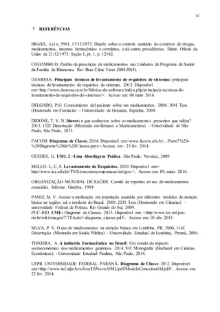 62
7 REFERÊNCIAS
BRASIL. Lei n. 5991, 17/12/1973. Dispõe sobre o controle sanitário do comércio de drogas,
medicamentos, insumos farmacêutico e correlatos, e dá outras providências. Diário Oficial da
União de 21/12/1973. Seção 1, pt. 1, p. 12182.
COLOMBO D. Padrão de prescrição de medicamentos nas Unidades de Programa de Saúde
da Família de Blumenau. Rev Bras Ciênc Farm 2004;40(4).
DANRESA. Principais técnicas de levantamento de requisitos de sistemas: principais
técnicas de levantamento de requisitos de sistemas. 2012. Disponível
em:<http://www.danresa.com.br/fabrica-de-software/index.php/principais-tecnicas-de-
levantamento-de-requisitos-de-sistemas/>. Acesso em: 08 maio 2016.
DELGADO, P.G. Conocimiento del paciente sobre sus medicamentos. 2008. 304f. Tese
(Doutorado em Farmácia) – Universidade de Granada, Espanha, 2008.
DIDONE, T. V. N. Idosos: o que conhecem sobre os medicamentos prescritos que utiliza?
2015. 132f. Dissertação (Mestrado em fármaco e Medicamentos) – Universidade de São
Paulo, São Paulo, 2015.
FACOM. Diagrama de Classe. 2014. Disponível em:<www.facom.ufu.br/.../Parte7%20-
%20Diagrama%20de%20Classes.pptx>.Acesso em : 23 fev. 2014.
GUEDES, G. UML 2 –Uma Abordagem Prática. São Paulo: Novatec, 2009.
MELLO. L, C, S. Levantamento de Requisitos. 2010. Disponível em:<
http://www.ice.edu.br/TNX/encontrocomputacao/artigos->. Acesso em: 09, maio. 2016.
ORGANIZAÇÃO MUNDIAL DE SAÚDE. Comitê de expertos en uso de medicamentos
esenciales. Informe. Ginebra, 1984
PANIZ, M. V. Acesso a medicação em população assistida por diferentes modelos de atenção
básica na regiões sul e nordeste do Brasil. 2009. 223f. Tese (Doutorado em Ciências) –
universidade Federal de Pelotas, Rio Grande do Sul, 2009.
PUC-RIO. UML: Diagrama de Classes. 2013. Disponível em: <http://www.les.inf.puc-
rio.br/wiki/images/7/7f/Aula1-diagrama_classes.pdf>. Acesso em: 01 abr. 2011.
SILVA, P. V. O uso de medicamentos na atenção básica em Londrina, PR. 2004, 114f.
Dissertação (Mestrado em Saúde Pública) - Universidade Estadual de Londrina, Paraná, 2004.
TEIXEIRA, A. A indústria Farmacêutica no Brasil: Um estudo do impacto
socioeconômico dos medicamentos genéricos. 2014. 83f. Monografia (Bacharel em Ciências
Econômicas) - Universidade Estadual Paulista, São Paulo, 2014.
UFPR. UNIVERSIDADE FEDERAL PARANÁ. Diagrama de Classe. 2012 .Disponível
em:<http://www.inf.ufpr.br/silvia/ESNovo/UML/pdf/ModeloConceitualAl.pdf>. Acesso em:
22 fev. 2014.
 