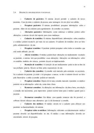 18
2.4 DESCRIÇÃO DOS REQUISITOS FUNCIONAIS
o Cadastro de pacientes: O sistema deverá permitir o cadastro de novos
pacientes. Caso já exista o cadastro da pessoa, uma mensagem de erro deve ser exibida.
o Pesquisar pacientes: O sistema possibilitará pesquisar informações sobre o
paciente. Além de seu cadastro para agendamento de consultas ou exames.
o Alterações pacientes: Informações como endereço e telefone podem sofrer
alterações, o sistema deverá dar suporte para essas mudanças.
o Cadastro de remédios: O sistema disponibilizará informações sobre remédios
e o médico poderá receita-lo por meio de seu cadastro. O cadastro de remédios deve ser feito
pelos administradores do site.
o Pesquisar remédios: O paciente poderá pesquisar sobre todos os remédios que
está sendo utilizado por ele.
o Alterar remédios: O médico poderá fazer alterações no medicamento receitado
ao paciente, o sistema terá que possibilitar essas alterações. Alterações em informações sobre
os remédios também são visíveis, portanto deverá ser implementado.
o Remoção de remédios: A remoção de um medicamento pode se dar ao fato de
sua proibição pela lei. Deverá ser feita pelos responsáveis do site.
o Cadastro das consultas: A consulta será marcada pela assistente ou secretaria.
Se o cadastro do paciente já existir é só pesquisar e marcar, se não o cadastro deverá ser feito
pela funcionária e então a consulta poderá ser marcada.
o Pesquisar consultas: Depois de ter uma consulta marcada o paciente e o médico
poderão ver as informações sobre ela, como data e hora.
o Remarcar consultas: As alterações nas informações de data e hora, em relação
a consulta são necessárias, pois imprevistos podem ocorrer tanto para o médico quanto para o
paciente.
o Desmarcar consultas: Em último caso quando remarcar não for possível, o
software deverá oferecer uma alternativa que é a de desmarcar a consulta.
o Cadastro dos médicos: O médico deverá ter o cadastro para oferecer aos
pacientes as funcionalidades do sistema.
o Pesquisar sobre os médicos: Informações relevantes ao relacionamento médico
paciente deverão ser disponibilizadas no site. O médico e suas informações deverão ser
encontrados através de pesquisa.
 