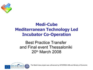 Medi-Cube Mediterranean Technology Led Incubator Co-Operation Best Practice Transfer  and Final event Thessaloniki  20 th  March 2008 