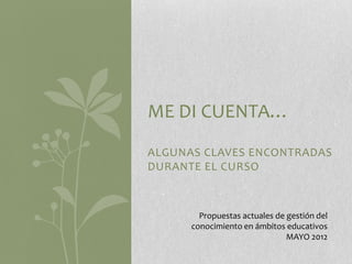 ME DI CUENTA…
ALGUNAS CLAVES ENCONTRADAS
DURANTE EL CURSO



        Propuestas actuales de gestión del
      conocimiento en ámbitos educativos
                               MAYO 2012
 