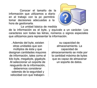 Conocer el tamaño de la
información que utilizamos a diario
en el trabajo con la pc permitirá
tomar decisiones adecuadas a la
hora de gestionarla.
           La unidad básica de medida
de la información es el byte, y equivale a un carácter. Los
caracteres son todas las letras, números o signos especiales
que utilizamos para representar la información.

   . Además del byte, existen          su capacidad de
     otras unidades que son          almacenamiento. La
     múltiplos de ésta y que             capacidad de
designan cantidades mayores      almacenamiento se mide por
de información, tales como el    la cantidad máxima de bytes
kilo byte, megabyte, gigabyte.    que es capaz de almacenar
 Al seleccionar un soporte de        un soporte de datos.
 resguardo de la información,
     deberemos considerar
   -además de la seguridad y
  velocidad con que trabajen-
 