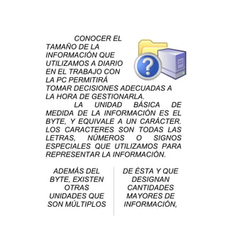 CONOCER EL
TAMAÑO DE LA
INFORMACIÓN QUE
UTILIZAMOS A DIARIO
EN EL TRABAJO CON
LA PC PERMITIRÁ
TOMAR DECISIONES ADECUADAS A
LA HORA DE GESTIONARLA.
       LA   UNIDAD  BÁSICA   DE
MEDIDA DE LA INFORMACIÓN ES EL
BYTE, Y EQUIVALE A UN CARÁCTER.
LOS CARACTERES SON TODAS LAS
LETRAS,   NÚMEROS    O   SIGNOS
ESPECIALES QUE UTILIZAMOS PARA
REPRESENTAR LA INFORMACIÓN.

 ADEMÁS DEL      DE ÉSTA Y QUE
BYTE, EXISTEN      DESIGNAN
    OTRAS         CANTIDADES
UNIDADES QUE      MAYORES DE
SON MÚLTIPLOS    INFORMACIÓN,
 