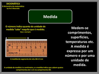 DICIONÁTICA
O dicionário da matemática
     by Prof. Materaldo




                                                   Medida

    O número indica quanto da unidade de
    medida “cabe” naquilo que é medido.                                        Medem-se
                          Veja o exemplo:
                                                                             comprimentos,
   A                                B                                          superfícies,
                                                                           temperaturas etc.
                                                                               A medida é
                                                                            expressa por um
                                                                           número e por uma
          A medida do segmento de reta AB é 4 cm
                                                                               unidade de
                                                                                medida.
  A unidade de medida é o centímetro, e a medida indica que cabem quatro
                comprimentos de 1 cm no comprimento AB.
 