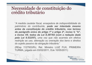 Necessidade de constituição do
crédito tributário
“A medida cautelar fiscal, ensejadora de indisponibilidade do
patrimônio do contribuinte, pode ser intentada mesmo
antes da constituição do crédito tributário, nos termos
do parágrafo único do artigo 1º e artigo 2º, inciso V, "b",
e inciso VII, todos da Lei 8.397/92 (com a redação dada
pela Lei 9.532/97), uma vez que não acarreta em efetiva
restrição ao uso, alienação ou oneração dos bens e direitos
do sujeito passivo da obrigação tributária.”
(REsp 1127933/RJ, Rel. Ministro LUIZ FUX, PRIMEIRA
TURMA, julgado em 03/02/2011, DJe 10/05/2011)
 