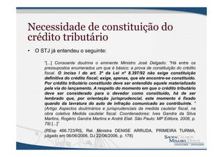 Necessidade de constituição do
crédito tributário
• O STJ já entendeu o seguinte:
“[...] Consoante doutrina o eminente Ministro José Delgado: "Há entre os
pressupostos enumerados um que é básico: a prova de constituição do crédito
fiscal. O inciso I do art. 3º da Lei nº 8.397/92 não exige constituição
definitiva do crédito fiscal; exige, apenas, que ele encontre-se constituído.
Por crédito tributário constituído deve ser entendido aquele materializado
pela via do lançamento. A respeito do momento em que o crédito tributário
deve ser considerado para o devedor como constituído, há de ser
lembrado que, por orientação jurisprudencial, este momento é fixado
quando da lavratura do auto de infração comunicado ao contribuinte. "
(Artigo Aspectos doutrinários e jurisprudenciais da medida cautelar fiscal, na
obra coletiva Medida cautelar fiscal. Coordenadores: Ives Gandra da Silva
Martins, Rogério Gandra Martins e André Elali. São Paulo: MP Editora, 2006, p.
79) [...]”
(REsp 466.723/RS, Rel. Ministra DENISE ARRUDA, PRIMEIRA TURMA,
julgado em 06/06/2006, DJ 22/06/2006, p. 178)
 