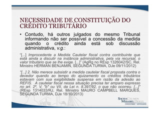 NECESSIDADE DE CONSTITUIÇÃO DO
CRÉDITO TRIBUTÁRIO
• Contudo, há outros julgados do mesmo Tribunal
informando não ser possível a concessão da medida
quando o crédito ainda está sob discussão
administrativa, v.g.:
“[...] Improcedente a Medida Cautelar fiscal contra contribuinte que
está ainda a discutir na instância administrativa, pela via recursal, o
valor tributário que se lhe exige. [...]” (AgRg no REsp 1326042/SC, Rel.
Ministro HERMAN BENJAMIN, SEGUNDA TURMA, DJe 09/11/2012)
“[...] 2. Não merece subsistir a medida cautelar fiscal proposta contra o
devedor quando ao tempo do ajuizamento os créditos tributários
estavam com sua exigibilidade suspensa em razão da adesão ao
REFIS. A cautelar fiscal nessa situação precisa ter amparo expresso
no art. 2º, V, "b" ou VII, da Lei n. 8.397/92, o que não ocorreu. [...]”
(REsp 1314033/RJ, Rel. Ministro MAURO CAMPBELL MARQUES,
SEGUNDA TURMA, DJe 18/10/2013)
 