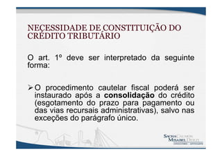 NECESSIDADE DE CONSTITUIÇÃO DO
CRÉDITO TRIBUTÁRIO
O art. 1º deve ser interpretado da seguinte
forma:
O procedimento cautelar fiscal poderá ser
instaurado após a consolidação do crédito
(esgotamento do prazo para pagamento ou
das vias recursais administrativas), salvo nas
exceções do parágrafo único.
 