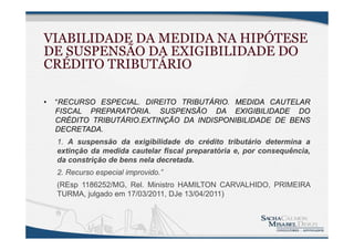 VIABILIDADE DA MEDIDA NA HIPÓTESE
DE SUSPENSÃO DA EXIGIBILIDADE DO
CRÉDITO TRIBUTÁRIO
• “RECURSO ESPECIAL. DIREITO TRIBUTÁRIO. MEDIDA CAUTELAR
FISCAL PREPARATÓRIA. SUSPENSÃO DA EXIGIBILIDADE DO
CRÉDITO TRIBUTÁRIO.EXTINÇÃO DA INDISPONIBILIDADE DE BENS
DECRETADA.
1. A suspensão da exigibilidade do crédito tributário determina a
extinção da medida cautelar fiscal preparatória e, por consequência,
da constrição de bens nela decretada.
2. Recurso especial improvido.”
(REsp 1186252/MG, Rel. Ministro HAMILTON CARVALHIDO, PRIMEIRA
TURMA, julgado em 17/03/2011, DJe 13/04/2011)
 