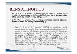 BENS ATINGIDOS
• Art. 4º (Lei nº 8.397/92): “A decretação da medida cautelar fiscal
produzirá, de imediato, a indisponibilidade dos bens do requerido,
até o limite da satisfação da obrigação.”
• § 1º: Pessoa jurídica: “[...] a indisponibilidade recairá somente
sobre os bens do ativo permanente [...]”
» Obs.: “[...] O art. 4º, § 1º, da Lei nº 8.397/02 que disciplina a medida
cautelar fiscal põe a salvo do gravame da indisponibilidade os bens de
pessoa jurídica que não integrem o seu ativo permanente. Todavia, em
situações excepcionais, quando a empresa estiver com suas
atividades paralisadas ou não forem localizados em seu
patrimônio bens que pudessem garantir a execução fiscal, esta
Corte vem admitindo a decretação de indisponibilidade de bens de
pessoa jurídica, ainda que estes não constituam o seu ativo
permanente (REsp 513.078/AL).[...]” (REsp 677.424/PE, Rel. Ministro
CASTRO MEIRA, SEGUNDA TURMA, DJ 04/04/2005, p. 288)
 