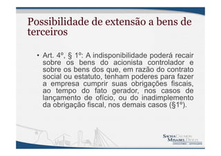Possibilidade de extensão a bens de
terceiros
• Art. 4º, § 1º: A indisponibilidade poderá recair
sobre os bens do acionista controlador e
sobre os bens dos que, em razão do contrato
social ou estatuto, tenham poderes para fazer
a empresa cumprir suas obrigações fiscais,
ao tempo do fato gerador, nos casos de
lançamento de ofício, ou do inadimplemento
da obrigação fiscal, nos demais casos (§1º).
 