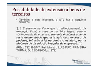 Possibilidade de extensão a bens de
terceiros
• Também a esta hipótese, o STJ faz a seguinte
ressalva:
“[...] É assente na Corte que o redirecionamento da
execução fiscal, e seus consectários legais, para o
sócio-gerente da empresa, somente é cabível quando
reste demonstrado que este agiu com excesso de
poderes, infração à lei ou contra o estatuto, ou na
hipótese de dissolução irregular da empresa [...]”.
(REsp 722.998/MT, Rel. Ministro LUIZ FUX, PRIMEIRA
TURMA, DJ 28/04/2006, p. 272)
 