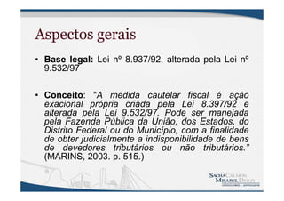 Aspectos gerais
• Base legal: Lei nº 8.937/92, alterada pela Lei nº
9.532/97
• Conceito: “A medida cautelar fiscal é ação
exacional própria criada pela Lei 8.397/92 e
alterada pela Lei 9.532/97. Pode ser manejada
pela Fazenda Pública da União, dos Estados, do
Distrito Federal ou do Município, com a finalidade
de obter judicialmente a indisponibilidade de bens
de devedores tributários ou não tributários.”
(MARINS, 2003. p. 515.)
 