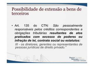 Possibilidade de extensão a bens de
terceiros
• Art. 135 do CTN: São pessoalmente
responsáveis pelos créditos correspondentes a
obrigações tributárias resultantes de atos
praticados com excesso de poderes ou
infração de lei, contrato social ou estatutos:
III - os diretores, gerentes ou representantes de
pessoas jurídicas de direito privado.”
 