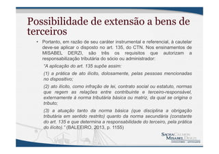 Possibilidade de extensão a bens de
terceiros
• Portanto, em razão de seu caráter instrumental e referencial, à cautelar
deve-se aplicar o disposto no art. 135, do CTN. Nos ensinamentos de
MISABEL DERZI, são três os requisitos que autorizam a
responsabilização tributária do sócio ou administrador:
“A aplicação do art. 135 supõe assim:
(1) a prática de ato ilícito, dolosamente, pelas pessoas mencionadas
no dispositivo;
(2) ato ilícito, como infração de lei, contrato social ou estatuto, normas
que regem as relações entre contribuinte e terceiro-responsável,
externamente à norma tributária básica ou matriz, da qual se origina o
tributo;
(3) a atuação tanto da norma básica (que disciplina a obrigação
tributária em sentido restrito) quanto da norma secundária (constante
do art. 135 e que determina a responsabilidade do terceiro, pela prática
do ilícito).” (BALEEIRO, 2013, p. 1155)
 
