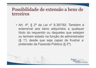 Possibilidade de extensão a bens de
terceiros
• Art. 4º, § 2º da Lei nº 8.397/92: Também é
extensível aos bens adquiridos a qualquer
título do requerido ou daqueles que estejam
ou tenham estado na função de administrador
(§ 1°), desde que seja capaz de frustrar a
pretensão da Fazenda Pública (§ 2º).
 
