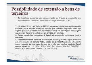 Possibilidade de extensão a bens de
terceiros
• Tal hipótese depende de comprovação de fraude à execução ou
fraude contra credores. Também assim já entendeu o STJ:
“[...] 3. O art. 4º, §2º, da Lei n. 8.397/92, autoriza o requerimento da medida
cautelar fiscal contra terceiros, desde que tenham adquirido bens do
sujeito passivo (contribuinte ou responsável) em condições que sejam
capazes de frustrar a satisfação do crédito pretendido.
4. Essas condições remontam à fraude de execução e à fraude contra
credores.
5. Descaracterizada a fraude à execução e não ajuizada a ação pauliana
ou revocatória em tempo hábil, impõe-se o reconhecimento da perda
superveniente do interesse de agir do credor em medida cautelar fiscal
contra terceiros. [...]” (REsp 962.023/DF, Rel. Ministro MAURO CAMPBELL
MARQUES, SEGUNDA TURMA, DJe 16/03/2012)
 