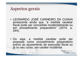 Aspectos gerais
• LEONARDO JOSÉ CARNEIRO DA CUNHA
acrescenta ainda que “a medida cautelar
fiscal pode ser concedida incidentalmente ou
em procedimento preparatório” (2010. p.
244).
• Ou seja, a medida cautelar pode ser
proposta como procedimento preparatório
prévio ao ajuizamento de execução fiscal ou
já no seu curso, em caráter incidental.
 