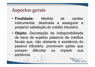 Aspectos gerais
• Finalidade: Medida de caráter
instrumental, destinada a assegurar a
posterior satisfação do crédito tributário.
• Objeto: Decretação da indisponibilidade
de bens de sujeitos passivos de créditos
fiscais que, não obstante a existência do
passivo tributário, promovem ações que
possam dificultar ou impedir sua
solvência.
 