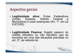 Aspectos gerais
• Legitimidade ativa: Entes Federativos
(União, Estados, Distrito Federal e
Municípios) e suas autarquias (Art. 1º, da Lei
8.973/92).
• Legitimidade Passiva: Sujeito passivo do
crédito tributário ou não tributário que se
encontre em uma das situações previstas no
art. 2º, da referida lei.
 