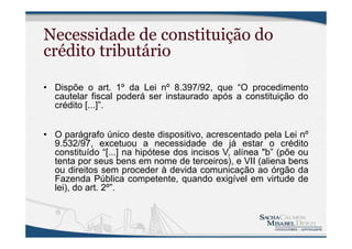 Necessidade de constituição do
crédito tributário
• Dispõe o art. 1º da Lei nº 8.397/92, que “O procedimento
cautelar fiscal poderá ser instaurado após a constituição do
crédito [...]”.
• O parágrafo único deste dispositivo, acrescentado pela Lei nº
9.532/97, excetuou a necessidade de já estar o crédito
constituído “[...] na hipótese dos incisos V, alínea "b” (põe ou
tenta por seus bens em nome de terceiros), e VII (aliena bens
ou direitos sem proceder à devida comunicação ao órgão da
Fazenda Pública competente, quando exigível em virtude de
lei), do art. 2º”.
 