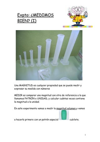 1
Expto: ¿MEDIMOS
BIEN? (I)
Una MAGNITUD es cualquier propiedad que se puede medir y
expresar su medida con números
MEDIR es comparar una magnitud con otra de referencia a la que
llamamos PATRÓN o UNIDAD, y calcular cuántas veces contiene
la magnitud a la unidad.
En este experimento vamos a medir la magnitud volumen y vamos
a hacerlo primero con un patrón especial cubilete.
 