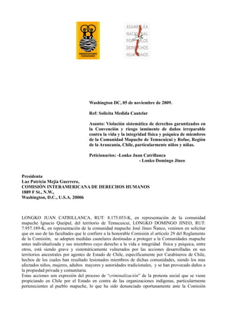 Washington DC, 05 de noviembre de 2009.

                                   Ref: Solicita Medida Cautelar

                                   Asunto: Violación sistemática de derechos garantizados en
                                   la Convención y riesgo inminente de daños irreparable
                                   contra la vida y la integridad física y psíquica de miembros
                                   de la Comunidad Mapuche de Temucuicui y Rofue, Región
                                   de la Araucanía, Chile, particularmente niños y niñas.

                                   Peticionarios: -Lonko Juan Catrillanca
                                                            - Lonko Domingo Jineo


Presidenta
Luz Patricia Mejía Guerrero,
COMISIÓN INTERAMERICANA DE DERECHOS HUMANOS
1889 F St., N.W.,
Washington, D.C., U.S.A. 20006



LONGKO JUAN CATRILLANCA, RUT: 8.175.053-K, en representación de la comunidad
mapuche Ignacio Queipul, del territorio de Temucuicui, LONGKO DOMINGO JINEO, RUT:
7.957.189-K, en representación de la comunidad mapuche José Jineo Ñanco, venimos en solicitar
que en uso de las facultades que le confiere a la honorable Comisión el artículo 29 del Reglamento
de la Comisión, se adopten medidas cautelares destinadas a proteger a la Comunidades mapuche
antes individualizada y sus miembros cuyo derecho a la vida e integridad física y psíquica, entre
otros, está siendo grave y sistemáticamente vulnerados por las acciones desarrolladas en sus
territorios ancestrales por agentes de Estado de Chile, específicamente por Carabineros de Chile,
hechos de los cuales han resultado lesionados miembros de dichas comunidades, siendo los mas
afectados niños, mujeres, adultos mayores y autoridades tradicionales, y se han provocado daños a
la propiedad privada y comunitaria.
Estas acciones son expresión del proceso de “criminalización” de la protesta social que se viene
propiciando en Chile por el Estado en contra de las organizaciones indígenas, particularmente
pertenecientes al pueblo mapuche, lo que ha sido denunciado oportunamente ante la Comisión
 