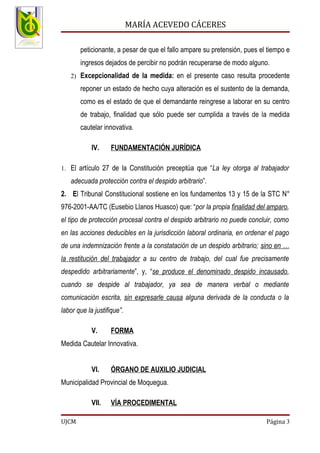 MARÍA ACEVEDO CÁCERES

       peticionante, a pesar de que el fallo ampare su pretensión, pues el tiempo e
       ingresos dejados de percibir no podrán recuperarse de modo alguno.
   2) Excepcionalidad de la medida: en el presente caso resulta procedente

       reponer un estado de hecho cuya alteración es el sustento de la demanda,
       como es el estado de que el demandante reingrese a laborar en su centro
       de trabajo, finalidad que sólo puede ser cumplida a través de la medida
       cautelar innovativa.

            IV.     FUNDAMENTACIÓN JURÍDICA

1. El artículo 27 de la Constitución preceptúa que “La ley otorga al trabajador

   adecuada protección contra el despido arbitrario”.
2. El Tribunal Constitucional sostiene en los fundamentos 13 y 15 de la STC N°
976-2001-AA/TC (Eusebio Llanos Huasco) que: “por la propia finalidad del amparo,
el tipo de protección procesal contra el despido arbitrario no puede concluir, como
en las acciones deducibles en la jurisdicción laboral ordinaria, en ordenar el pago
de una indemnización frente a la constatación de un despido arbitrario; sino en …
la restitución del trabajador a su centro de trabajo, del cual fue precisamente
despedido arbitrariamente”, y, “se produce el denominado despido incausado,
cuando se despide al trabajador, ya sea de manera verbal o mediante
comunicación escrita, sin expresarle causa alguna derivada de la conducta o la
labor que la justifique”.

            V.      FORMA
Medida Cautelar Innovativa.


            VI.     ÓRGANO DE AUXILIO JUDICIAL
Municipalidad Provincial de Moquegua.

            VII.    VÍA PROCEDIMENTAL

UJCM                                                                      Página 3
 