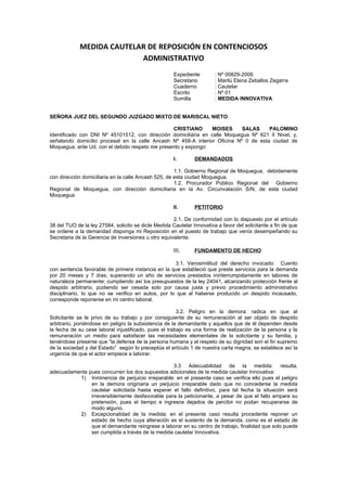 MEDIDA CAUTELAR DE REPOSICIÓN EN CONTENCIOSOS
                           ADMINISTRATIVO
                                                      Expediente        : Nº 00829-2009
                                                      Secretario        : Marilú Elena Zeballos Zegarra
                                                      Cuaderno          : Cautelar
                                                      Escrito           : Nº 01
                                                      Sumilla           : MEDIDA INNOVATIVA


SEÑORA JUEZ DEL SEGUNDO JUZGADO MIXTO DE MARISCAL NIETO

                                                 CRISTIANO      MOISES      SALAS     PALOMINO
Identificado con DNI Nº 45101512, con dirección domiciliaria en calle Moquegua Nº 621 II Nivel, y,
señalando domicilio procesal en la calle Ancash Nº 458-A interior Oficina Nº 0 de esta ciudad de
Moquegua; ante Ud. con el debido respeto me presento y expongo:

                                                      I.       DEMANDADOS

                                                      1.1. Gobierno Regional de Moquegua, debidamente
con dirección domiciliaria en la calle Ancash 525, de esta ciudad Moquegua.
                                                      1.2. Procurador Público Regional del Gobierno
Regional de Moquegua, con dirección domiciliaria en la Av. Circunvalación S/N, de esta ciudad
Moquegua.

                                                      II.      PETITORIO

                                                     2.1. De conformidad con lo dispuesto por el artículo
38 del TUO de la ley 27584, solicito se dicte Medida Cautelar Innovativa a favor del solicitante a fin de que
se ordene a la demandad disponga mi Reposición en el puesto de trabajo que venía desempeñando su
Secretaria de la Gerencia de Inversiones u otro equivalente.

                                                      III.     FUNDAMENTO DE HECHO

                                                     3.1. Verosimilitud del derecho invocado: Cuento
con sentencia favorable de primera instancia en la que estableció que preste servicios para la demanda
por 20 meses y 7 días; superando un año de servicios prestados ininterrumpidamente en labores de
naturaleza permanente; cumpliendo así los presupuestos de la ley 24041, alcanzando protección frente al
despido arbitrario, pudiendo ser cesada solo por causa justa y previo procedimiento administrativo
disciplinario, lo que no se verifico en autos, por lo que al haberse producido un despido incausado,
corresponde reponerse en mi centro laboral.

                                                       3.2. Peligro en la demora: radica en que al
Solicitante se le privo de su trabajo y por consiguiente de su remuneración al ser objeto de despido
arbitrario, poniéndose en peligro la subsistencia de la demandante y aquellos que de él dependen desde
la fecha de su cese laboral injustificado, pues el trabajo es una forma de realización de la persona y la
remuneración un medio para satisfacer las necesidades elementales de la solicitante y su familia, y
teniéndose presente que “la defensa de la persona humana y el respeto de su dignidad son el fin supremo
de la sociedad y del Estado” según lo preceptúa el artículo 1 de nuestra carta magna, se establece así la
urgencia de que el actor empiece a laborar.

                                                 3.3 Adecuabilidad de la medida: resulta,
adecuadamente pues concurren los dos supuestos adicionales de la medida cautelar Innovativa:
          1) Inminencia de perjuicio irreparable: en el presente caso se verifica ello pues el peligro
               en la demora originaria un perjuicio irreparable dado que no concederse la medida
               cautelar solicitada hasta esperar el fallo definitivo, para tal fecha la situación será
               irreversiblemente desfavorable para la peticionante, a pesar de que el fallo ampare su
               pretensión, pues el tiempo e ingresos dejados de percibir no podan recuperarse de
               modo alguno.
          2) Excepcionalidad de la medida: en el presente caso resulta procedente reponer un
               estado de hecho cuya alteración es el sustento de la demanda, como es el estado de
               que el demandante reingrese a laborar en su centro de trabajo, finalidad que solo puede
               ser cumplida a través de la medida cautelar Innovativa.
 