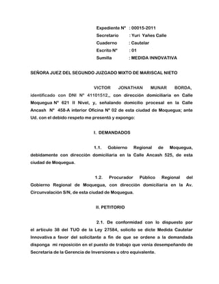 Expediente Nº   : 00015-2011<br />Secretario          : Yuri  Yañes Calle<br />Cuaderno           : Cautelar <br />Escrito Nº           : 01 <br />Sumilla                : MEDIDA INNOVATIVA  <br />SEÑORA JUEZ DEL SEGUNDO JUZGADO MIXTO DE MARISCAL NIETO   <br />VICTOR JONATHAN MUNAR BORDA,             identificado con DNI Nº 41101512,, con dirección domiciliaria en Calle Moquegua Nº  621  II  Nivel,  y,  señalando  domicilio  procesal  en  la  Calle  Ancash  Nº  458-A interior Oficina Nº 02 de esta ciudad de Moquegua; ante Ud. con el debido respeto me presentó y expongo:  <br />  I.  DEMANDADOS       <br />1.1.  Gobierno  Regional  de  Moquegua, debidamente con dirección domiciliaria en la Calle Ancash 525, de esta ciudad de Moquegua. <br /> 1.2.  Procurador  Público  Regional  del Gobierno  Regional  de  Moquegua,  con  dirección  domiciliaria  en  la  Av. Circunvalación S/N, de esta ciudad de Moquegua.   <br />  II. PETITORIO  <br /> <br />2.1.  De  conformidad  con  lo  dispuesto  por  el artículo 38 del TUO de la Ley 27584, solicito se dicte Medida Cautelar Innovativa a  favor  del  solicitante  a  fin  de  que  se  ordene  a  la  demandada  disponga  mi reposición en el puesto de trabajo que venía desempeñando de Secretaria de la Gerencia de Inversiones u otro equivalente.<br />III.  FUNDAMENTOS DE HECHO  <br /> 3.1.  Verosimilitud  del  derecho  invocado: Cuento con sentencia  favorable de primera  instancia en  la que se estableció que presté servicios para la demandada por 25 meses; superando un            año de servicios prestados ininterrumpidamente en labores de naturaleza  permanente; cumpliendo así los presupuestos de la Ley 24041, alcanzando protección frente al despido  arbitrario,  pudiendo  ser  cesada  sólo  por  causa  justa  y  previo procedimiento administrativo disciplinario,  lo que no se verificó en autos, por lo que al haberse producido un despido  incausado, corresponde reponérseme en mi centro laboral.  <br />3.2.  Peligro en  la demora:  radica en que al solicitante se  le privó de su  trabajo y por consiguiente de su remuneración al ser objeto  de  despido  arbitrario,  poniéndose  en  peligro  la  subsistencia  de  la demandante y de aquellos que de él dependen desde  la fecha de su cese laboral injustificado,  pues  el  trabajo  es  una  forma  de  realización  de  la  persona  y  la remuneración  un  medio  para  satisfacer  las  necesidades  elementales  de  la solicitante  y  su  familia,  y  teniéndose  presente  que  “la  defensa  de  la  persona humana  y  el  respeto  de  su  dignidad  son  el  fin  supremo  de  la  sociedad  y  del Estado” según lo preceptúa el artículo 1 de nuestra Carta Magna, se establece así la urgencia de que el actor empiece a laborar.<br /> 3.3.  Adecuabilidad  de  la  medida:  resulta adecuada  pues  concurren  los  dos  supuestos  adicionales  de  la medida  cautelar innovativa: <br />1)  Inminencia de perjuicio  irreparable: en el presente caso se verifica ello pues el peligro en la demora originaría un perjuicio irreparable dado que no concederse  la medida  cautelar  solicitada  hasta  esperar  el  fallo  definitivo, para  tal  fecha  la situación será irreversiblemente  desfavorable  para  la peticionante, a pesar de que el fallo ampare su pretensión, pues el tiempo e ingresos dejados de percibir no podrán recuperarse de modo alguno.   <br />2)  Excepcionalidad de  la medida:  en  el  presente  caso  resulta  procedente reponer un estado de hecho cuya alteración es el sustento de la demanda, como es el estado de que el demandante reingrese a  laborar en su centro de  trabajo,  finalidad  que  sólo  puede  ser  cumplida  a  través  de  la medida cautelar innovativa. <br /> IV.  FUNDAMENTACIÓN JURÍDICA <br /> 1.  El artículo 27 de la Constitución preceptúa que “La ley otorga al trabajador adecuada protección contra el despido arbitrario”. <br />2.  El artículo de  la Ley 24041, que establece que “Los servidores públicos contratados para  labores de naturaleza permanente, que tengan más de un año  ininterrumpido de servicios, no pueden ser cesados ni destituidos sino por  las causas previstas en el Capítulo V del Decreto Legislativo Nº  276  y  con  sujeción  al  procedimiento  establecido  en  él,  sin  perjuicio  de  lo dispuesto en el artículo 15 de la misma ley”. <br />  V.  FORMA<br /> Medida Cautelar Innovativa.  <br />  <br />VI.  CONTRACUATELA:<br /> Me encuentro exceptuado.<br /> VII.  ÓRGANO DE AUXILIO JUDICIAL<br /> Gobierno Regional de Moquegua.  <br />  VIII.  VÍA PROCEDIMENTAL <br />Proceso Cautelar.  <br />IX.  MEDIOS PROBATORIOS <br />1. Copia certificada de  la Sentencia  favorable de Primera Instancia. <br />  2. Copia  de  la  demanda,  anexos  y  auto admisorio. <br /> X.  ANEXOS <br /> Anexo 1.A: Copia de DNI.  <br />Anexo  1.B: Copia  certificada  de  la Sentencia favorable de Primera Instancia.   <br />Anexo  1.C: Copia  de  la  demanda,  anexos  y auto admisorio. <br />                  POR LO EXPUESTO: <br /> A Ud.  pido  se  sirva  dar  trámite  a  la  solicitud interpuesta,  calificarla  positivamente  y  declararla  fundada  en  su  oportunidad, conforme a ley.             <br />                                                            Moquegua, 07 de Febrero de 2011.<br />Abogada Karen Lucero Cruz Pari                         Victor Jonathan Munar Borda                 C.A.M. 2050                                                                 DNI Nº 41101512<br />