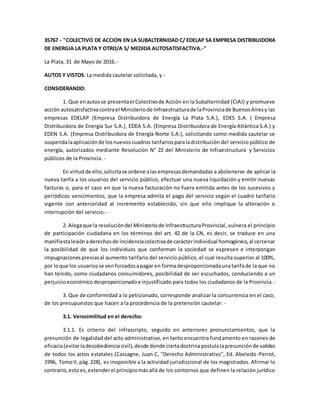 35767 - "COLECTIVO DE ACCION EN LA SUBALTERNIDAD C/ EDELAP SA EMPRESA DISTRIBUIDORA
DE ENERGIA LA PLATA Y OTRO/A S/ MEDIDA AUTOSATISFACTIVA.-"
La Plata, 31 de Mayo de 2016.-
AUTOS Y VISTOS: La medida cautelar solicitada, y -
CONSIDERANDO:
1. Que enautosse presentael Colectivode Acción en la Subalternidad (CIAJ) y promueve
acción autosatisfactivacontrael Ministeriode Infraestructurade laProvinciade BuenosAiresy las
empresas EDELAP (Empresa Distribuidora de Energía La Plata S.A.), EDES S.A. ( Empresa
Distribuidora de Energía Sur S.A.), EDEA S.A. (Empresa Distribuidora de Energía Atlántica S.A.) y
EDEN S.A. (Empresa Distribuidora de Energía Norte S.A.), solicitando como medida cautelar se
suspendalaaplicaciónde losnuevoscuadros tarifariosparaladistribución del servicio público de
energía, autorizados mediante Resolución N° 22 del Ministerio de Infraestructura y Servicios
públicos de la Provincia. -
En virtudde ello,solicitase ordene alasempresasdemandadas a abstenerse de aplicar la
nueva tarifa a los usuarios del servicio público, efectuar una nueva liquidación y emitir nuevas
facturas o, para el caso en que la nueva facturación no fuera emitida antes de los sucesivos y
periódicos vencimientos, que la empresa admita el pago del servicio según el cuadro tarifario
vigente con anterioridad al incremento establecido, sin que ello implique la alteración o
interrupción del servicio.-
2. Alegaque la resolucióndel Ministeriode InfraestructuraProvincial, vulnera el principio
de participación ciudadana en los términos del art. 42 de la CN, es decir, se traduce en una
manifiestalesiónaderechosde incidenciacolectivade carácterindividual homogéneo,al cercenar
la posibilidad de que los individuos que conforman la sociedad se expresen e interpongan
impugnacionespreviasal aumento tarifario del servicio público, el cual resulta superior al 100%,
por loque los usuariosse venforzadosapagar en formadesproporcionadaunatarifade la que no
han tenido, como ciudadanos consumidores, posibilidad de ser escuchados, conduciendo a un
perjuicioeconómicodesproporcionadoe injustificado para todos los ciudadanos de la Provincia.-
3. Que de conformidad a lo peticionado, corresponde analizar la concurrencia en el caso,
de los presupuestos que hacen a la procedencia de la pretensión cautelar: -
3.1. Verosimilitud en el derecho:
3.1.1. Es criterio del infrascripto, seguido en anteriores pronunciamientos, que la
presunción de legalidad del acto administrativo, en tanto encuentra fundamento en razones de
eficacia(evitarladesobedienciacivil),desde donde ciertadoctrinapostulalapresunciónde validez
de todos los actos estatales (Cassagne, Juan C, "Derecho Administrativo", Ed. Abeledo-Perrot,
1996, TomoII, pág.228), es inoponible a la actividad jurisdiccional de los magistrados. Afirmar lo
contrario,estoes,extenderel principiomásallá de los contornos que definen la relación jurídico
 