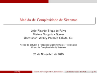 Medida de Complexidade de Sistemas
João Ricardo Braga de Paiva
Viviane Margarida Gomes
Orientador: Wesley Pacheco Calixto, Dr.
Núcleo de Estudos e Pesquisas Experimentais e Tecnológicas
Grupo de Complexidade de Sistemas
20 de Novembro de 2015
(NExT) Medida de Complexidade de Sistemas 20 de Novembro de 2015 1 / 37
 